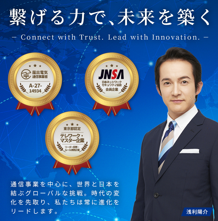 繋げる力で、未来を築く(Connect with Trust. Lead with Innovation.)通信事業を中心に、世界と日本を結ぶグローバルな挑戦。時代の変化を先取り、私たちは常に進化をリードします。[許認可・加盟情報]電気通信事業法に基づく電気通信事業（届出番号：A-27-14934）、特定非営利活動法人日本ネットワーク セキュリティ協会(JNSA)に加盟、東京都｢テレワーク･マスター企業｣認定 テレワーク東京ルール実践企業、テレワーク推進リーダー設置企業※当社の広告・PRキャラクターとして浅利陽介さんを起用しています。※